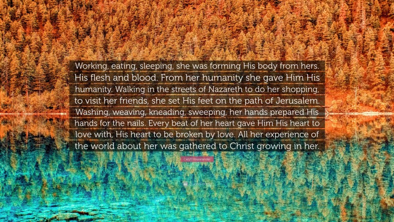 Caryll Houselander Quote: “Working, eating, sleeping, she was forming His body from hers. His flesh and blood. From her humanity she gave Him His humanity. Walking in the streets of Nazareth to do her shopping, to visit her friends, she set His feet on the path of Jerusalem. Washing, weaving, kneading, sweeping, her hands prepared His hands for the nails. Every beat of her heart gave Him His heart to love with, His heart to be broken by love. All her experience of the world about her was gathered to Christ growing in her.”