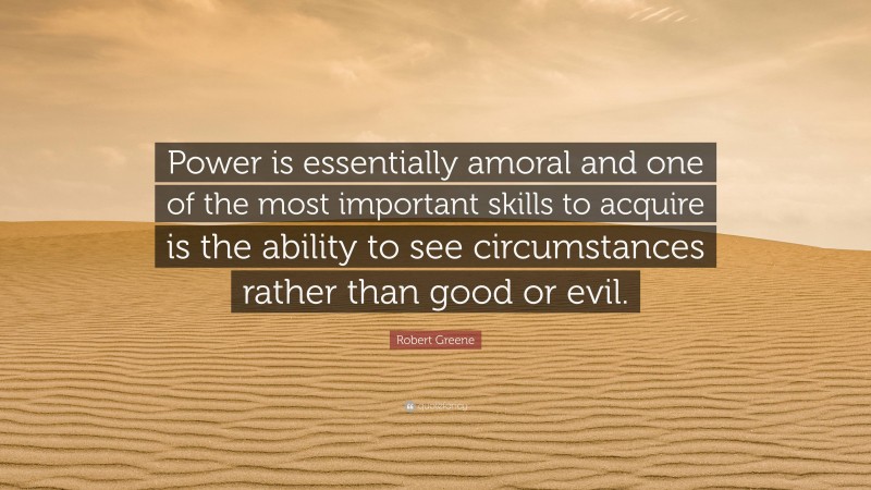 Robert Greene Quote: “Power is essentially amoral and one of the most important skills to acquire is the ability to see circumstances rather than good or evil.”