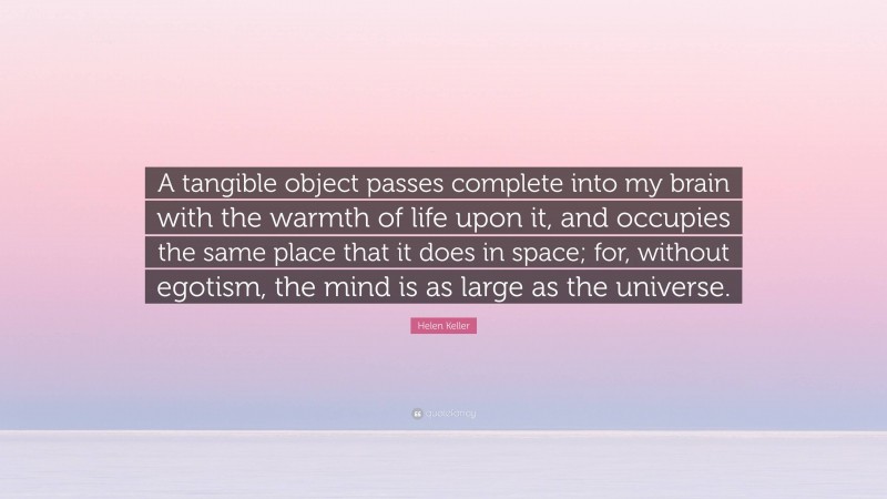 Helen Keller Quote: “A tangible object passes complete into my brain with the warmth of life upon it, and occupies the same place that it does in space; for, without egotism, the mind is as large as the universe.”