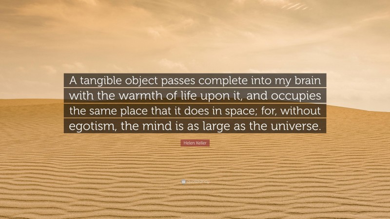 Helen Keller Quote: “A tangible object passes complete into my brain with the warmth of life upon it, and occupies the same place that it does in space; for, without egotism, the mind is as large as the universe.”