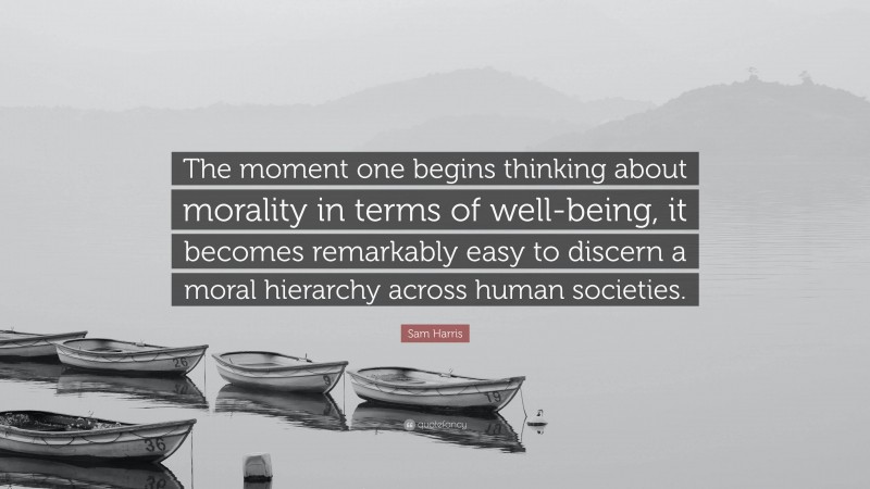 Sam Harris Quote: “The moment one begins thinking about morality in terms of well-being, it becomes remarkably easy to discern a moral hierarchy across human societies.”