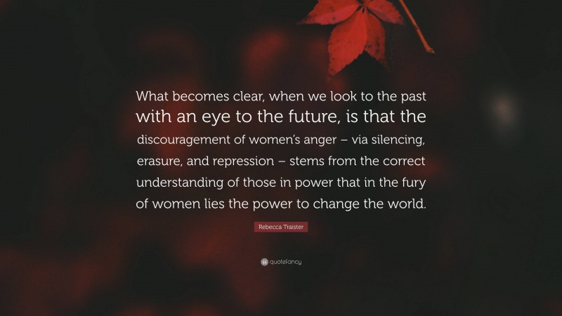 Rebecca Traister Quote: “What becomes clear, when we look to the past with an eye to the future, is that the discouragement of women’s anger – via silencing, erasure, and repression – stems from the correct understanding of those in power that in the fury of women lies the power to change the world.”