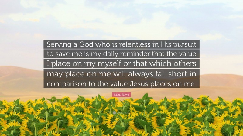 Diana Rowe Quote: “Serving a God who is relentless in His pursuit to save me is my daily reminder that the value I place on my myself or that which others may place on me will always fall short in comparison to the value Jesus places on me.”