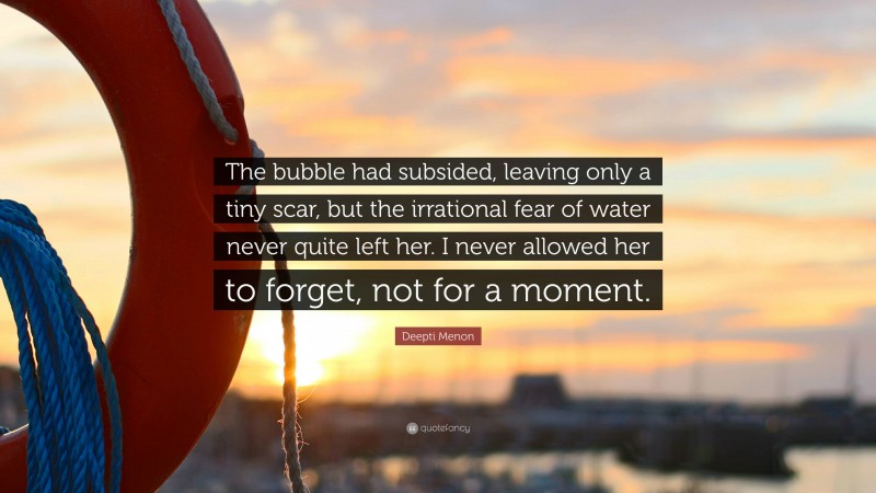 Deepti Menon Quote: “The bubble had subsided, leaving only a tiny scar, but the irrational fear of water never quite left her. I never allowed her to forget, not for a moment.”