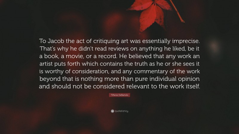 Tiffanie DeBartolo Quote: “To Jacob the act of critiquing art was essentially imprecise. That’s why he didn’t read reviews on anything he liked, be it a book, a movie, or a record. He believed that any work an artist puts forth which contains the truth as he or she sees it is worthy of consideration, and any commentary of the work beyond that is nothing more than pure individual opinion and should not be considered relevant to the work itself.”