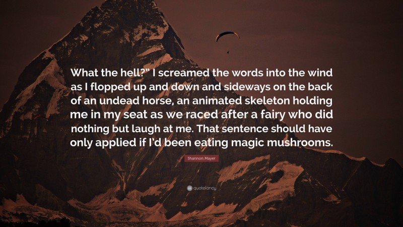 Shannon Mayer Quote: “What the hell?” I screamed the words into the wind as I flopped up and down and sideways on the back of an undead horse, an animated skeleton holding me in my seat as we raced after a fairy who did nothing but laugh at me. That sentence should have only applied if I’d been eating magic mushrooms.”