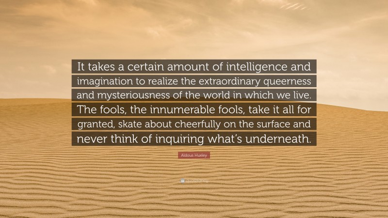 Aldous Huxley Quote: “It takes a certain amount of intelligence and imagination to realize the extraordinary queerness and mysteriousness of the world in which we live. The fools, the innumerable fools, take it all for granted, skate about cheerfully on the surface and never think of inquiring what’s underneath.”