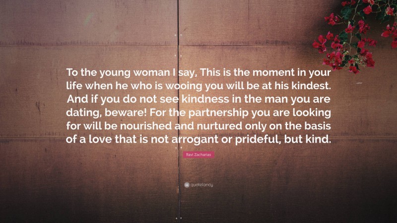 Ravi Zacharias Quote: “To the young woman I say, This is the moment in your life when he who is wooing you will be at his kindest. And if you do not see kindness in the man you are dating, beware! For the partnership you are looking for will be nourished and nurtured only on the basis of a love that is not arrogant or prideful, but kind.”
