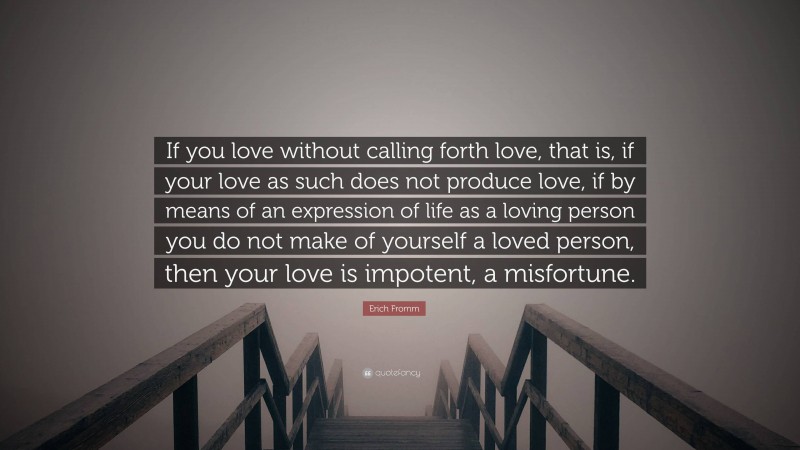 Erich Fromm Quote: “If you love without calling forth love, that is, if your love as such does not produce love, if by means of an expression of life as a loving person you do not make of yourself a loved person, then your love is impotent, a misfortune.”