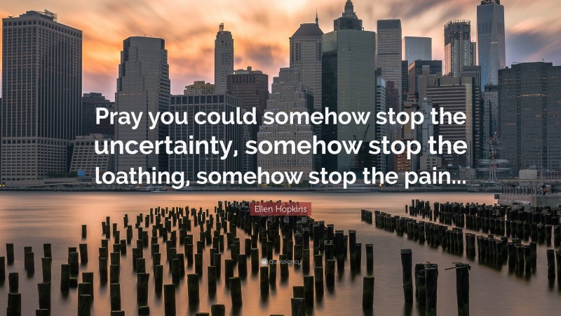 Ellen Hopkins Quote: “Pray you could somehow stop the uncertainty, somehow stop the loathing, somehow stop the pain...”