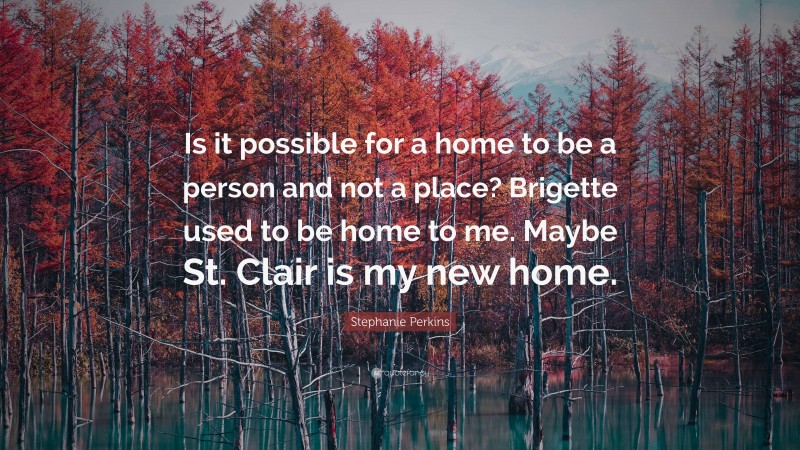 Stephanie Perkins Quote: “Is it possible for a home to be a person and not a place? Brigette used to be home to me. Maybe St. Clair is my new home.”