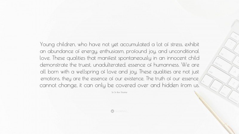 Sri Sri Ravi Shankar Quote: “Young children, who have not yet accumulated a lot of stress, exhibit an abundance of energy, enthusiasm, profound joy, and unconditional love. These qualities that manifest spontaneously in an innocent child demonstrate the truest, unadulterated, essence of humanness. We are all born with a wellspring of love and joy. These qualities are not just emotions, they are the essence of our existence. The truth of our essence cannot change, it can only be covered over and hidden from us.”