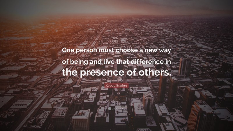 Gregg Braden Quote: “One person must choose a new way of being and live that difference in the presence of others.”