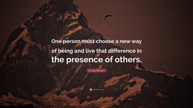 Gregg Braden Quote: “One person must choose a new way of being and live that difference in the presence of others.”