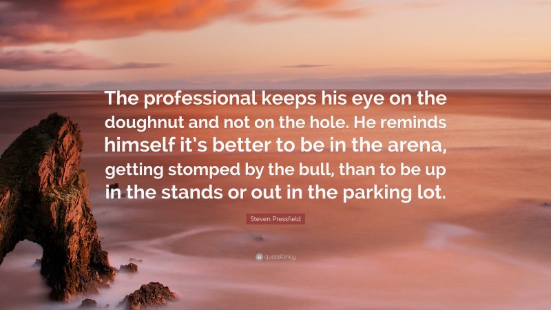 Steven Pressfield Quote: “The professional keeps his eye on the doughnut and not on the hole. He reminds himself it’s better to be in the arena, getting stomped by the bull, than to be up in the stands or out in the parking lot.”