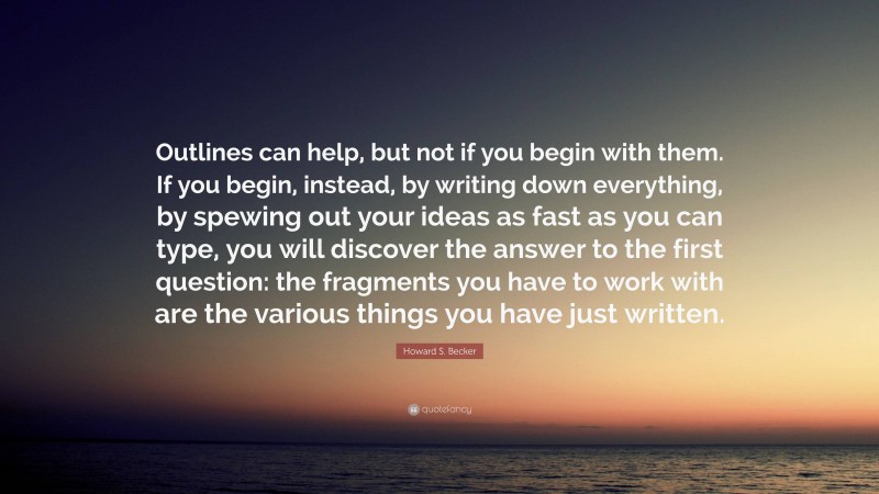 Howard S. Becker Quote: “Outlines can help, but not if you begin with them. If you begin, instead, by writing down everything, by spewing out your ideas as fast as you can type, you will discover the answer to the first question: the fragments you have to work with are the various things you have just written.”