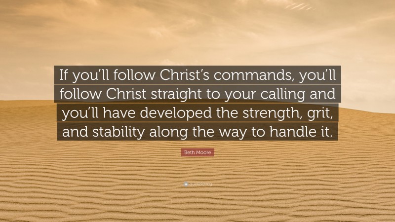 Beth Moore Quote: “If you’ll follow Christ’s commands, you’ll follow Christ straight to your calling and you’ll have developed the strength, grit, and stability along the way to handle it.”