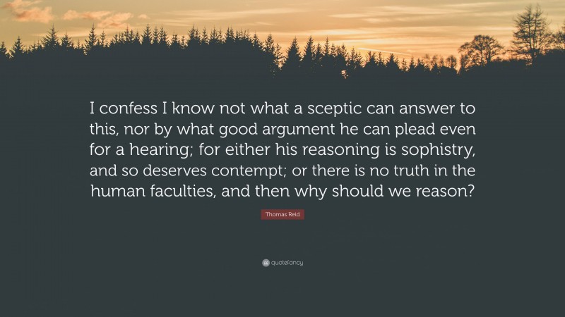 Thomas Reid Quote: “I confess I know not what a sceptic can answer to this, nor by what good argument he can plead even for a hearing; for either his reasoning is sophistry, and so deserves contempt; or there is no truth in the human faculties, and then why should we reason?”