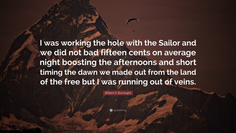 William S. Burroughs Quote: “I was working the hole with the Sailor and we did not bad fifteen cents on average night boosting the afternoons and short timing the dawn we made out from the land of the free but I was running out of veins.”