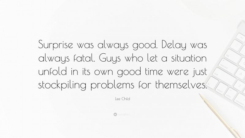 Lee Child Quote: “Surprise was always good. Delay was always fatal. Guys who let a situation unfold in its own good time were just stockpiling problems for themselves.”