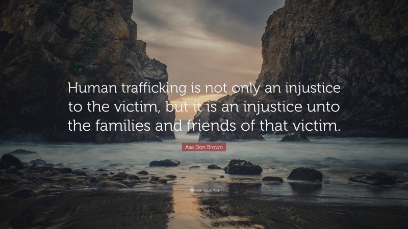 Asa Don Brown Quote: “Human trafficking is not only an injustice to the victim, but it is an injustice unto the families and friends of that victim.”