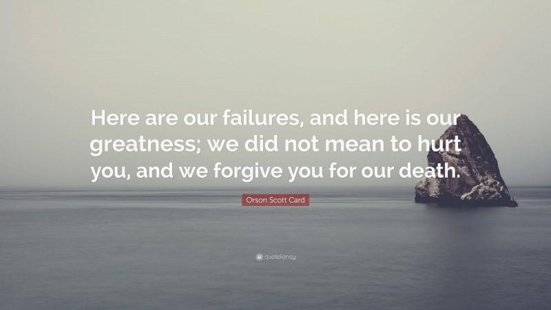 Orson Scott Card Quote: “Here are our failures, and here is our greatness; we did not mean to hurt you, and we forgive you for our death.”