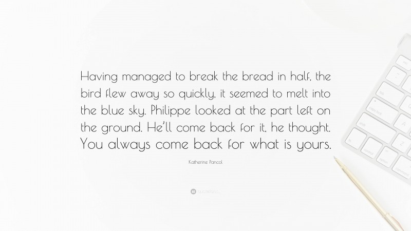 Katherine Pancol Quote: “Having managed to break the bread in half, the bird flew away so quickly, it seemed to melt into the blue sky. Philippe looked at the part left on the ground. He’ll come back for it, he thought. You always come back for what is yours.”