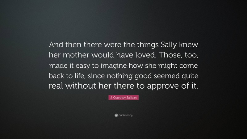 J. Courtney Sullivan Quote: “And then there were the things Sally knew her mother would have loved. Those, too, made it easy to imagine how she might come back to life, since nothing good seemed quite real without her there to approve of it.”