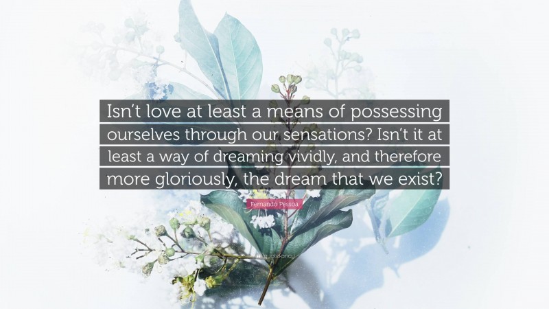 Fernando Pessoa Quote: “Isn’t love at least a means of possessing ourselves through our sensations? Isn’t it at least a way of dreaming vividly, and therefore more gloriously, the dream that we exist?”