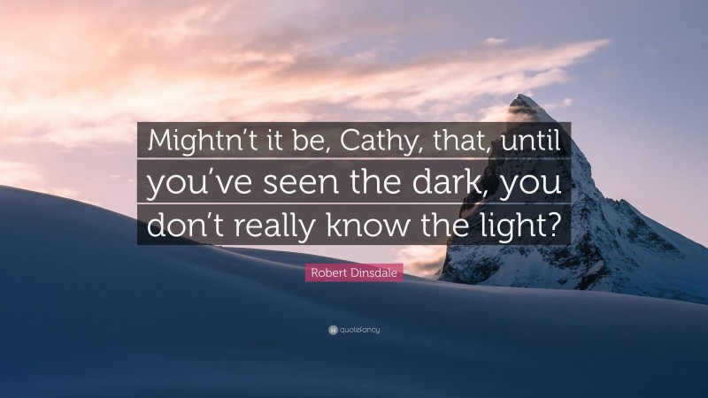 Robert Dinsdale Quote: “Mightn’t it be, Cathy, that, until you’ve seen the dark, you don’t really know the light?”