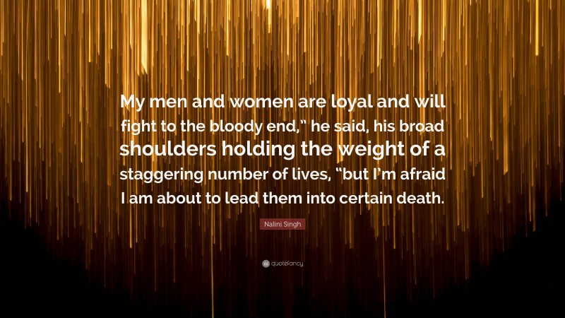 Nalini Singh Quote: “My men and women are loyal and will fight to the bloody end,” he said, his broad shoulders holding the weight of a staggering number of lives, “but I’m afraid I am about to lead them into certain death.”