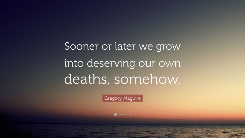 Gregory Maguire Quote: “Sooner or later we grow into deserving our own deaths, somehow.”