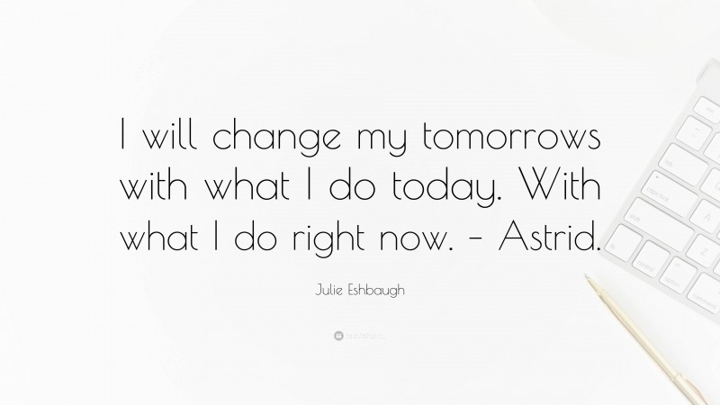 Julie Eshbaugh Quote: “I will change my tomorrows with what I do today. With what I do right now. – Astrid.”