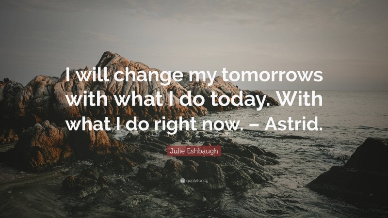 Julie Eshbaugh Quote: “I will change my tomorrows with what I do today. With what I do right now. – Astrid.”