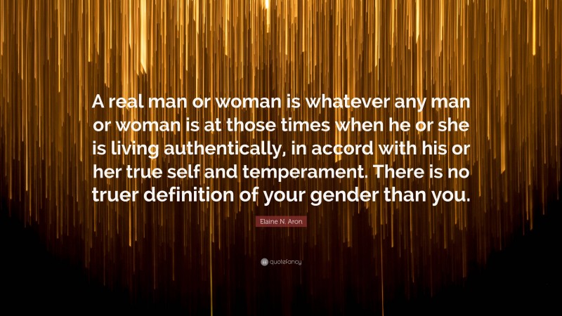 Elaine N. Aron Quote: “A real man or woman is whatever any man or woman is at those times when he or she is living authentically, in accord with his or her true self and temperament. There is no truer definition of your gender than you.”