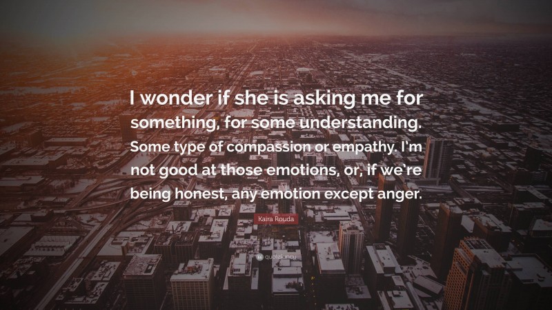 Kaira Rouda Quote: “I wonder if she is asking me for something, for some understanding. Some type of compassion or empathy. I’m not good at those emotions, or, if we’re being honest, any emotion except anger.”