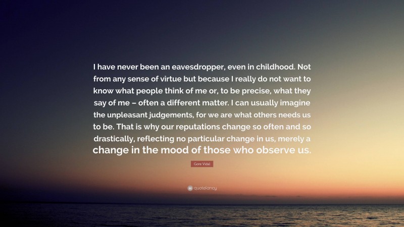 Gore Vidal Quote: “I have never been an eavesdropper, even in childhood. Not from any sense of virtue but because I really do not want to know what people think of me or, to be precise, what they say of me – often a different matter. I can usually imagine the unpleasant judgements, for we are what others needs us to be. That is why our reputations change so often and so drastically, reflecting no particular change in us, merely a change in the mood of those who observe us.”