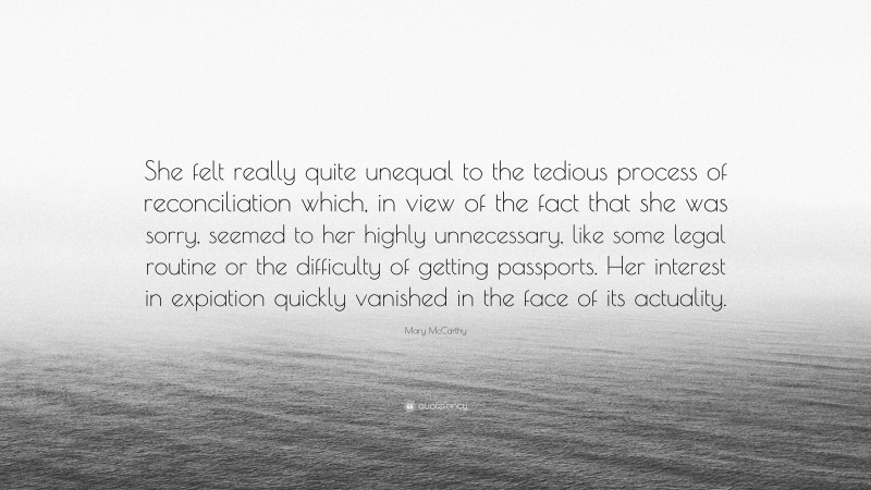 Mary McCarthy Quote: “She felt really quite unequal to the tedious process of reconciliation which, in view of the fact that she was sorry, seemed to her highly unnecessary, like some legal routine or the difficulty of getting passports. Her interest in expiation quickly vanished in the face of its actuality.”