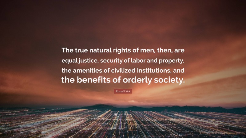 Russell Kirk Quote: “The true natural rights of men, then, are equal justice, security of labor and property, the amenities of civilized institutions, and the benefits of orderly society.”
