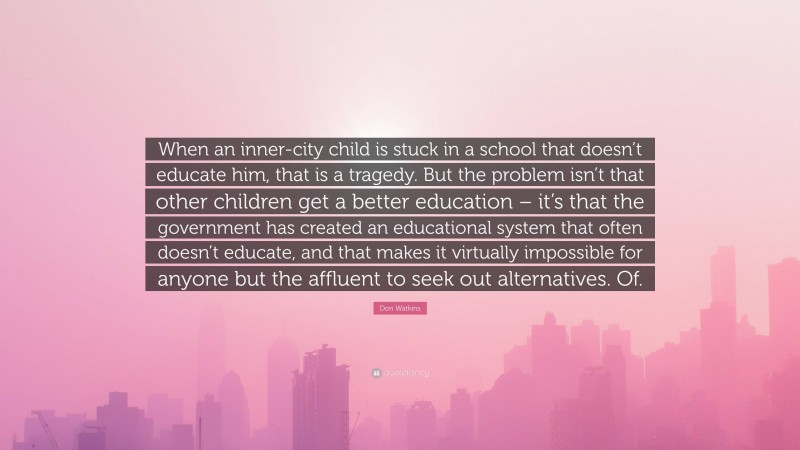 Don Watkins Quote: “When an inner-city child is stuck in a school that doesn’t educate him, that is a tragedy. But the problem isn’t that other children get a better education – it’s that the government has created an educational system that often doesn’t educate, and that makes it virtually impossible for anyone but the affluent to seek out alternatives. Of.”