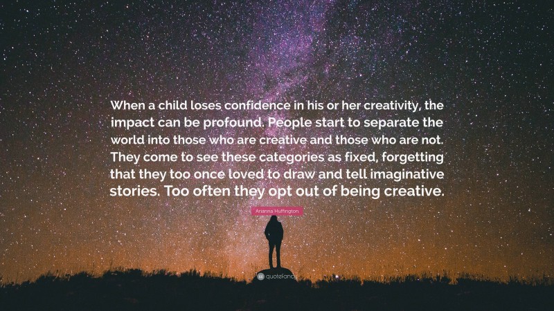 Arianna Huffington Quote: “When a child loses confidence in his or her creativity, the impact can be profound. People start to separate the world into those who are creative and those who are not. They come to see these categories as fixed, forgetting that they too once loved to draw and tell imaginative stories. Too often they opt out of being creative.”