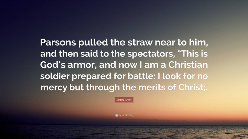 John Foxe Quote: “Parsons pulled the straw near to him, and then said to the spectators, “This is God’s armor, and now I am a Christian soldier prepared for battle: I look for no mercy but through the merits of Christ;.”