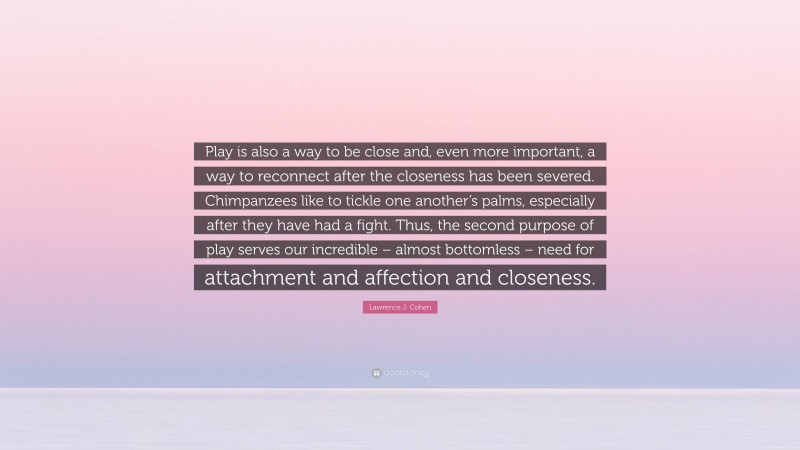 Lawrence J. Cohen Quote: “Play is also a way to be close and, even more important, a way to reconnect after the closeness has been severed. Chimpanzees like to tickle one another’s palms, especially after they have had a fight. Thus, the second purpose of play serves our incredible – almost bottomless – need for attachment and affection and closeness.”