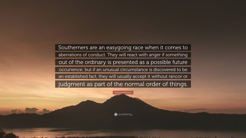 Michael McDowell Quote: “Southerners are an easygoing race when it comes to aberrations of conduct. They will react with anger if something out of the ordinary is presented as a possible future occurrence; but if an unusual circumstance is discovered to be an established fact, they will usually accept it without rancor or judgment as part of the normal order of things.”