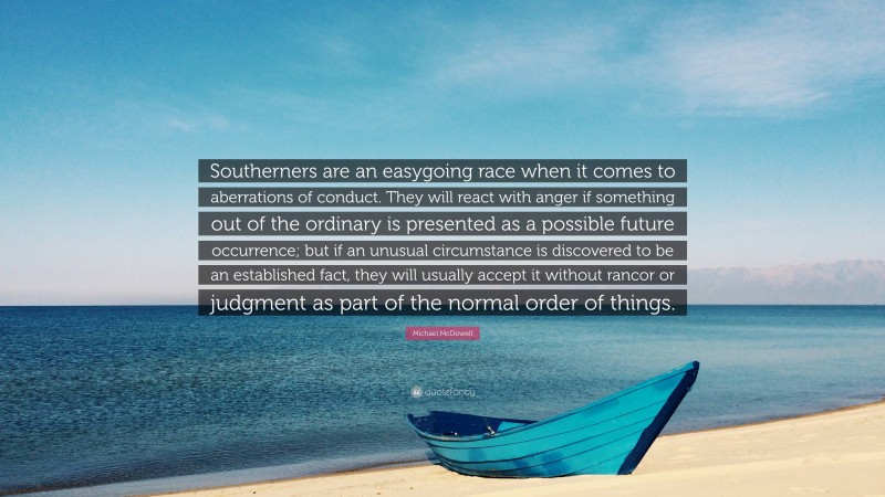 Michael McDowell Quote: “Southerners are an easygoing race when it comes to aberrations of conduct. They will react with anger if something out of the ordinary is presented as a possible future occurrence; but if an unusual circumstance is discovered to be an established fact, they will usually accept it without rancor or judgment as part of the normal order of things.”