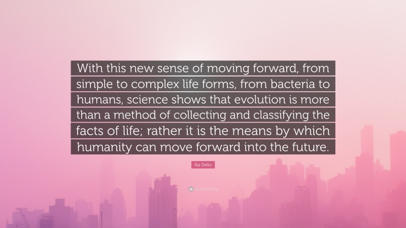 Ilia Delio Quote: “With this new sense of moving forward, from simple to complex life forms, from bacteria to humans, science shows that evolution is more than a method of collecting and classifying the facts of life; rather it is the means by which humanity can move forward into the future.”