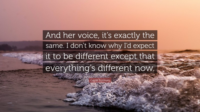 Gayle Forman Quote: “And her voice, it’s exactly the same. I don’t know why I’d expect it to be different except that everything’s different now.”