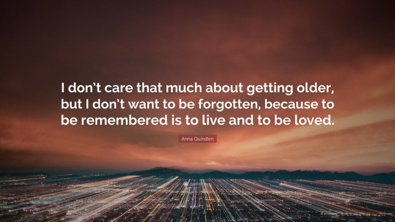 Anna Quindlen Quote: “I don’t care that much about getting older, but I don’t want to be forgotten, because to be remembered is to live and to be loved.”