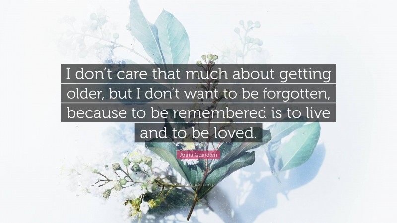 Anna Quindlen Quote: “I don’t care that much about getting older, but I don’t want to be forgotten, because to be remembered is to live and to be loved.”