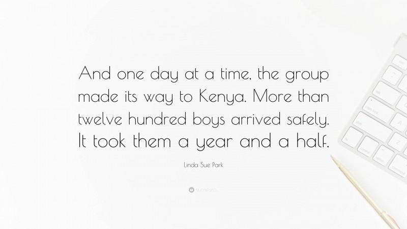 Linda Sue Park Quote: “And one day at a time, the group made its way to Kenya. More than twelve hundred boys arrived safely. It took them a year and a half.”